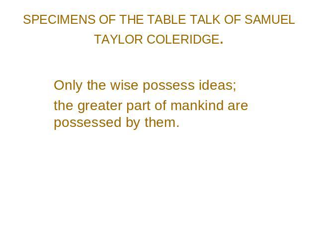 SPECIMENS OF THE TABLE TALK OF SAMUEL TAYLOR COLERIDGE. Only the wise possess ideas; the greater part of mankind are possessed by them.