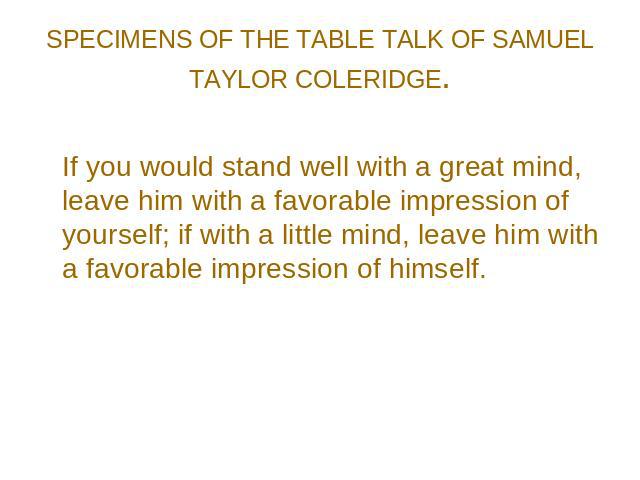 SPECIMENS OF THE TABLE TALK OF SAMUEL TAYLOR COLERIDGE. If you would stand well with a great mind, leave him with a favorable impression of yourself; if with a little mind, leave him with a favorable impression of himself.