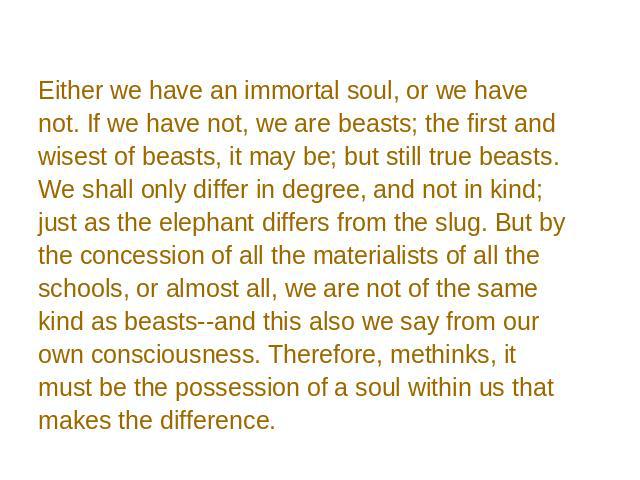 Either we have an immortal soul, or we have not. If we have not, we are beasts; the first and wisest of beasts, it may be; but still true beasts. We shall only differ in degree, and not in kind; just as the elephant differs from the slug. But by the…
