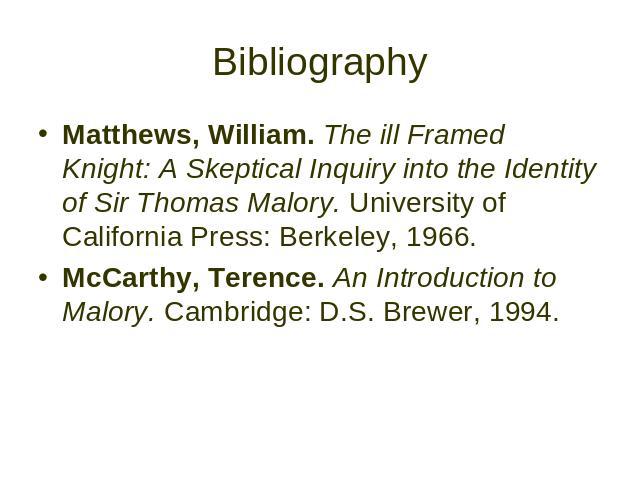 Bibliography Matthews, William. The ill Framed Knight: A Skeptical Inquiry into the Identity of Sir Thomas Malory. University of California Press: Berkeley, 1966. McCarthy, Terence. An Introduction to Malory. Cambridge: D.S. Brewer, 1994.