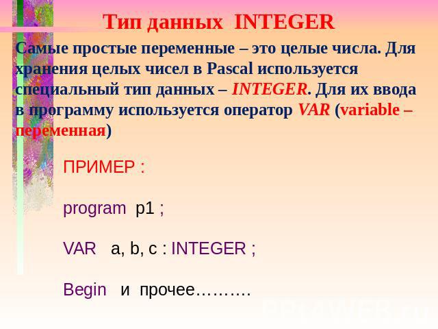 Тип данных INTEGER Самые простые переменные – это целые числа. Для хранения целых чисел в Pascal используется специальный тип данных – INTEGER. Для их ввода в программу используется оператор VAR (variable – переменная) ПРИМЕР : program p1 ; VAR a, b…