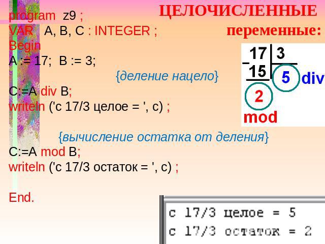 ЦЕЛОЧИСЛЕННЫЕ переменные: program z9 ; VAR A, B, C : INTEGER ; Begin A := 17; B := 3; {деление нацело} С:=А div В; writeln ('c 17/3 целое = ', c) ; {вычисление остатка от деления} С:=А mod В; writeln ('c 17/3 остаток = ', c) ; End.