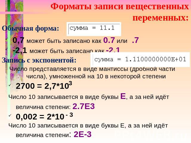 Форматы записи вещественных переменных: Обычная форма: 0,7 может быть записано как 0.7 или .7 -2,1 может быть записано как -2.1 Запись с экспонентой: Число представляется в виде мантиссы (дробной части числа), умноженной на 10 в некоторой степени 27…