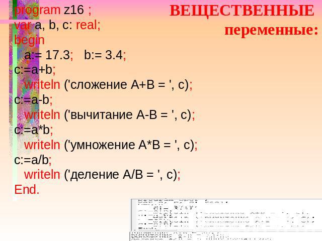 ВЕЩЕСТВЕННЫЕ переменные: program z16 ; var a, b, c: real; begin a:= 17.3; b:= 3.4; c:=a+b; writeln ('сложение А+В = ', c); c:=a-b; writeln ('вычитание А-В = ', c); c:=a*b; writeln ('умножение А*В = ', c); c:=a/b; writeln ('деление А/В = ', c); End.