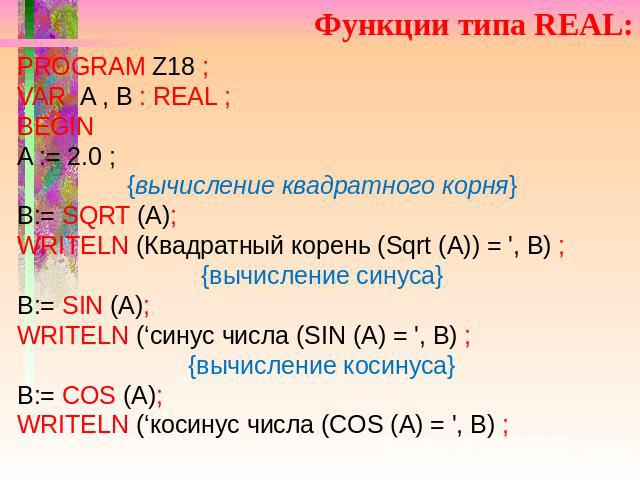 Функции типа REAL: PROGRAM Z18 ; VAR A , B : REAL ; BEGIN A := 2.0 ; {вычисление квадратного корня} B:= SQRT (A); WRITELN (Квадратный корень (Sqrt (А)) = ', В) ; {вычисление синуса} B:= SIN (A); WRITELN (‘синус числа (SIN (A) = ', B) ; {вычисление к…