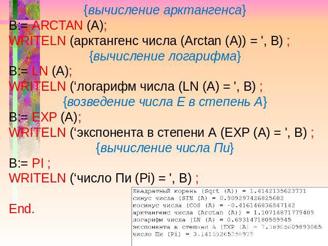 {вычисление арктангенса} B:= ARCTAN (A); WRITELN (арктангенс числа (Arctan (А)) = ', В) ; {вычисление логарифма} B:= LN (A); WRITELN (‘логарифм числа (LN (A) = ', B) ; {возведение числа Е в степень А} B:= EXP (A); WRITELN (‘экспонента в степени А (E…