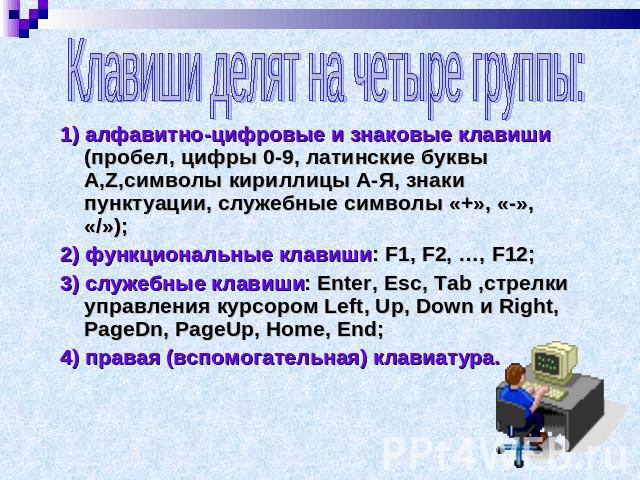 Клавиши делят на четыре группы: 1) алфавитно-цифровые и знаковые клавиши (пробел, цифры 0-9, латинские буквы A,Z,символы кириллицы А-Я, знаки пунктуации, служебные символы «+», «-», «/»); 2) функциональные клавиши: F1, F2, …, F12; 3) служебные клави…