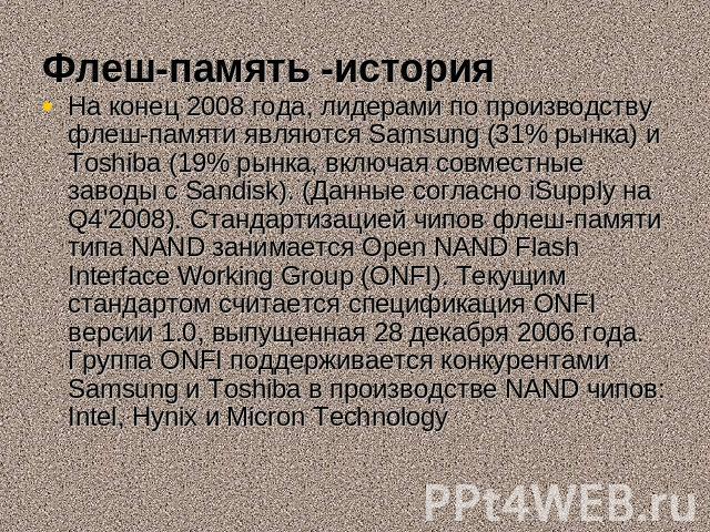 Флеш-память -история На конец 2008 года, лидерами по производству флеш-памяти являются Samsung (31% рынка) и Toshiba (19% рынка, включая совместные заводы с Sandisk). (Данные согласно iSupply на Q4'2008). Стандартизацией чипов флеш-памяти типа NAND …