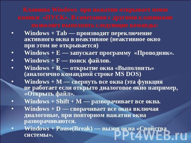Клавиша Windows  при нажатии открывает меню кнопки  «ПУСК». В сочетании с другими клавишами позволяет выполнять следующие команды: Windows + Tab — производит переключение активного окна в неактивное (неактивное окно при этом не о…