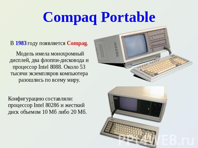 Compaq Portable В 1983 году появляется Compag. Модель имела монохромный дисплей, два флоппи-дисковода и процессор Intel 8088. Около 53 тысячи экземпляров компьютера разошлись по всему миру. Конфигурацию составляли: процессор Intel 80286 и жесткий ди…