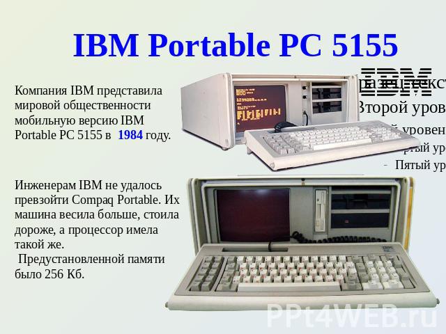 IBM Portable PC 5155 Компания IBM представила мировой общественности мобильную версию IBM Portable PC 5155 в 1984 году. Инженерам IBM не удалось превзойти Compaq Portable. Их машина весила больше, стоила дороже, а процессор имела такой же. Предустан…