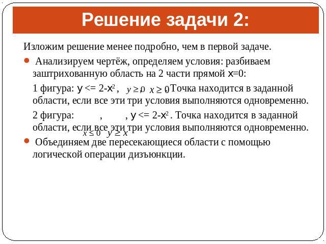 Решение задачи 2:Изложим решение менее подробно, чем в первой задаче. Анализируем чертёж, определяем условия: разбиваем заштрихованную область на 2 части прямой x=0: 1 фигура: y <= 2-x2 , , . Точка находится в заданной области, если все эти три у…