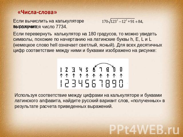 «Числа-слова» Если вычислить на калькуляторе выражение то получится число 7734. Если перевернуть калькулятор на 180 градусов, то можно увидеть символы, похожие по начертанию на латинские буквы h, E, L и L (немецкое слово hell означает светлый, ясный…