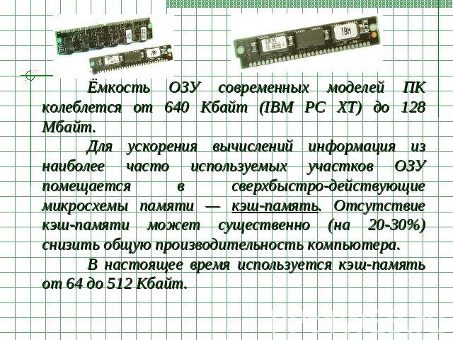 Ёмкость ОЗУ современных моделей ПК колеблется от 640 Кбайт (IBM PC XT) до 128 Мбайт. Для ускорения вычислений информация из наиболее часто используемых участков ОЗУ помещается в сверхбыстро-действующие микросхемы памяти — кэш-память. Отсутствие кэш-…