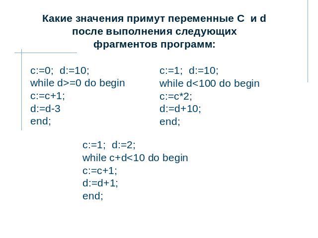 Какие значения примут переменные C и d после выполнения следующих фрагментов программ: c:=0;  d:=10;while d>=0 do begin c:=c+1; d:=d-3 end; c:=1;  d:=10;while d