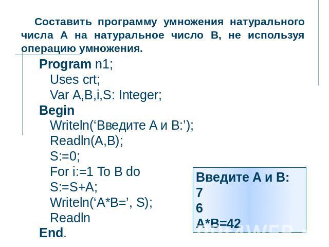 Составить программу умножения натурального числа А на натуральное число В, не используя операцию умножения. Program n1; Uses crt; Var А,В,i,S: Integer; Begin Writeln(‘Введите A и B:’); Readln(A,B); S:=0; For i:=1 To B do S:=S+A; Writeln(‘A*B=’, S); …