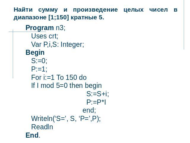 Найти сумму и произведение целых чисел в диапазоне [1;150] кратные 5. Program n3; Uses crt; Var P,i,S: Integer; Begin S:=0; P:=1; For i:=1 To 150 do If I mod 5=0 then begin S:=S+i; P:=P*I end; Writeln(‘S=’, S, ‘P=’,P); Readln End.
