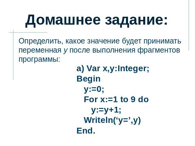 Домашнее задание: Определить, какое значение будет принимать переменная y после выполнения фрагментов программы: а) Var x,y:Integer; Begin y:=0; For x:=1 to 9 do y:=y+1; Writeln(‘y=’,y) End.