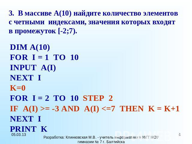 3. В массиве A(10) найдите количество элементов с четными индексами, значения которых входят в промежуток [-2;7). DIM A(10) FOR I = 1 TO 10 INPUT A(I) NEXT I K=0 FOR I = 2 TO 10 STEP 2 IF A(I) >= -3 AND A(I)