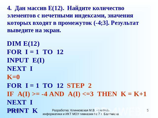 4. Дан массив Е(12). Найдите количество элементов с нечетными индексами, значения которых входят в промежуток (-4;3]. Результат выведите на экран. DIM E(12) FOR I = 1 TO 12 INPUT E(I) NEXT I K=0 FOR I = 1 TO 12 STEP 2 IF A(I) >= -4 AND A(I)