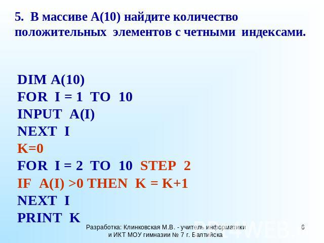 5. В массиве A(10) найдите количество положительных элементов с четными индексами. DIM A(10) FOR I = 1 TO 10 INPUT A(I) NEXT I K=0 FOR I = 2 TO 10 STEP 2 IF A(I) >0 THEN K = K+1 NEXT I PRINT K