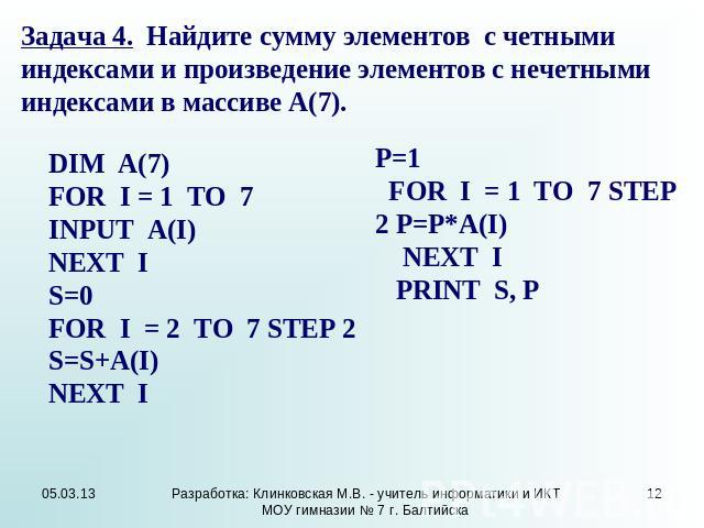 Задача 4. Найдите сумму элементов с четными индексами и произведение элементов с нечетными индексами в массиве А(7). DIM A(7) FOR I = 1 TO 7 INPUT A(I) NEXT I S=0 FOR I = 2 TO 7 STEP 2 S=S+A(I) NEXT I P=1 FOR I = 1 TO 7 STEP 2 P=P*A(I) NEXT I PRINT S, P
