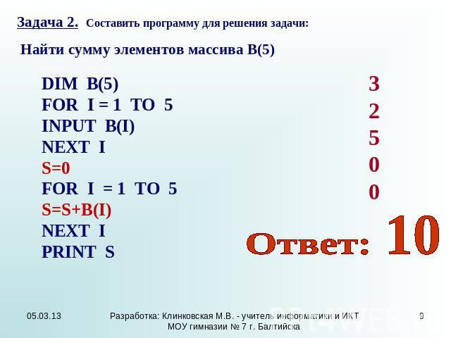Задача 2. Составить программу для решения задачи: Найти сумму элементов массива В(5) DIM В(5) FOR I = 1 TO 5 INPUT В(I) NEXT I S=0 FOR I = 1 TO 5 S=S+B(I) NEXT I PRINT S Ответ: