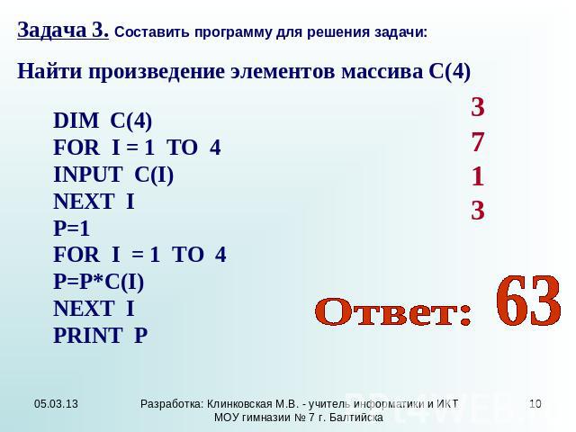 Задача 3. Составить программу для решения задачи: Найти произведение элементов массива С(4) DIM C(4) FOR I = 1 TO 4 INPUT C(I) NEXT I P=1 FOR I = 1 TO 4 P=P*C(I) NEXT I PRINT P