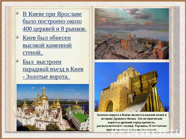 В Киеве при Ярославе было построено около 400 церквей и 8 рынков. Киев был обнесен высокой каменной стеной, Был выстроен парадный въезд в Киев - Золотые ворота. Золотые ворота в Киеве является важной вехой в истории Древнего Киева. Это исторические …