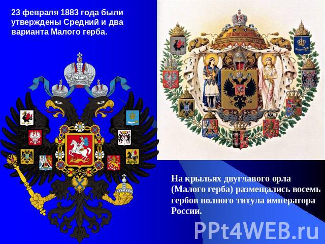 23 февраля 1883 года были утверждены Средний и два варианта Малого герба. На крыльях двуглавого орла (Малого герба) размещались восемь гербов полного титула императора России.