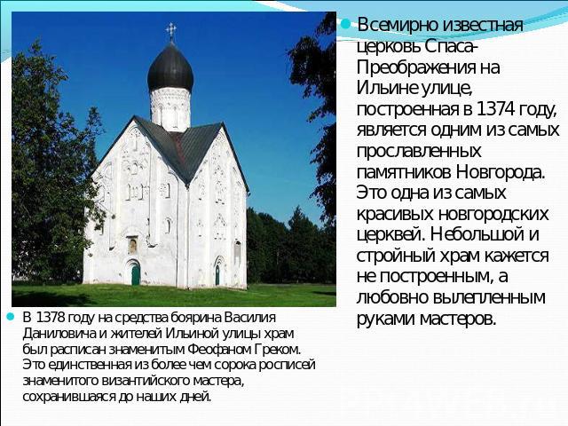 Всемирно известная церковь Спаса-Преображения на Ильине улице, построенная в 1374 году, является одним из самых прославленных памятников Новгорода. Это одна из самых красивых новгородских церквей. Небольшой и стройный храм кажется не построенным, а …