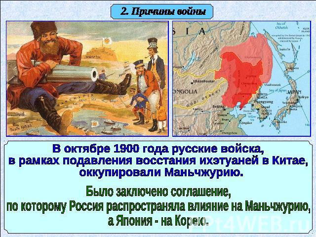 2. Причины войны В октябре 1900 года русские войска, в рамках подавления восстания ихэтуаней в Китае, оккупировали Маньчжурию. Было заключено соглашение, по которому Россия распространяла влияние на Маньчжурию, а Япония - на Корею.