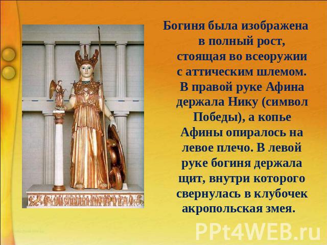 Богиня была изображена в полный рост, стоящая во всеоружии с аттическим шлемом. В правой руке Афина держала Нику (символ Победы), а копье Афины опиралось на левое плечо. В левой руке богиня держала щит, внутри которого свернулась в клубочек акрополь…