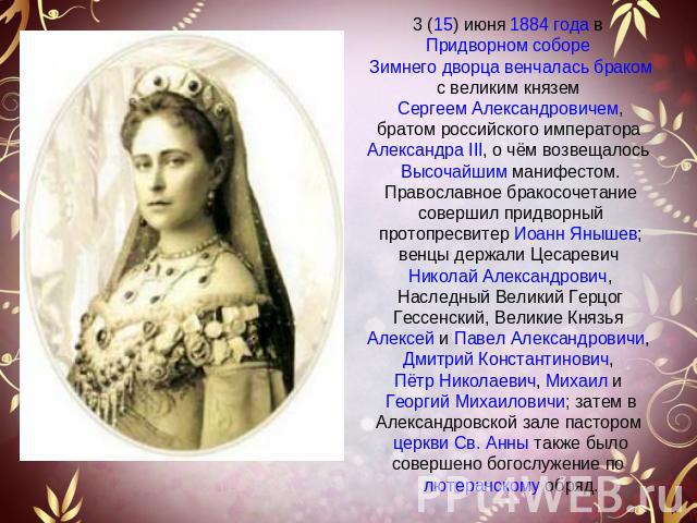 3 (15) июня 1884 года в Придворном соборе Зимнего дворца венчалась браком с великим князем Сергеем Александровичем, братом российского императора Александра III, о чём возвещалось Высочайшим манифестом. Православное бракосочетание совершил придворны…