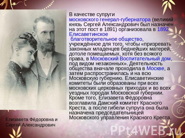 В качестве супруги московского генерал-губернатора (великий князь Сергей Александрович был назначен на этот пост в 1891) организовала в 1892 Елисаветинское благотворительное общество, учреждённое для того, чтобы «призревать законных младенцев бедней…