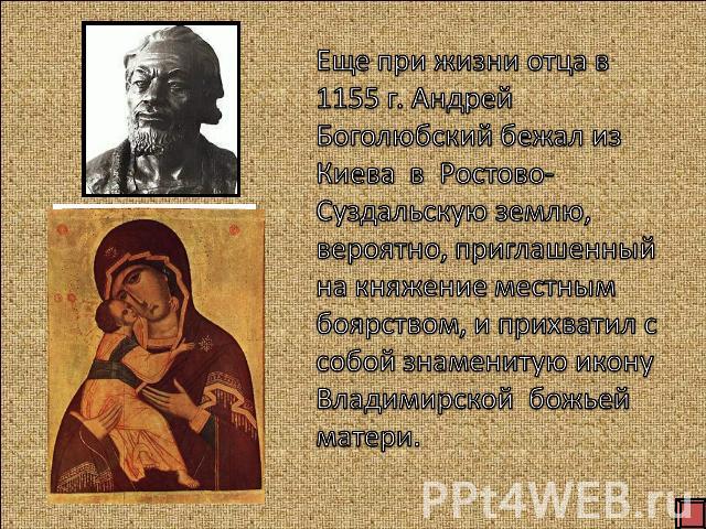 Еще при жизни отца в 1155 г. Андрей Боголюбский бежал из Киева в Ростово- Суздальскую землю, вероятно, приглашенный на княжение местным боярством, и прихватил с собой знаменитую икону Владимирской божьей матери.