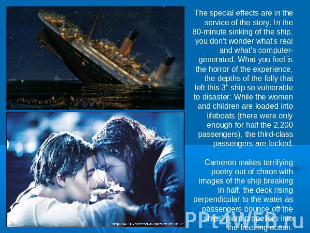 The special effects are in the service of the story. In the 80-minute sinking of the ship, you don't wonder what's real and what's computer-generated. What you feel is the horror of the experience, the depths of the folly that left this 3