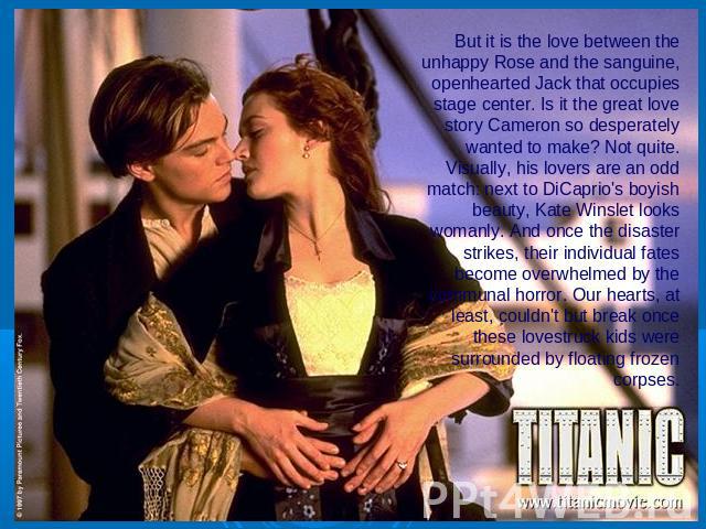 But it is the love between the unhappy Rose and the sanguine, openhearted Jack that occupies stage center. Is it the great love story Cameron so desperately wanted to make? Not quite. Visually, his lovers are an odd match: next to DiCaprio's boyish …