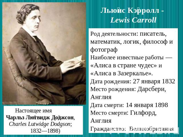 Льюис Кэрролл - Lewis Carroll Род деятельности: писатель, математик, логик, философ и фотограф Наиболее известные работы — «Алиса в стране чудес» и «Алиса в Зазеркалье». Дата рождения: 27 января 1832 Место рождения: Дарсбери, Англия Дата смерти: 14 …