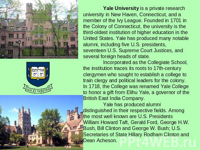 Yale University is a private research university in New Haven, Connecticut, and a member of the Ivy League. Founded in 1701 in the Colony of Connecticut, the university is the third-oldest institution of higher education in the United States. Yale h…