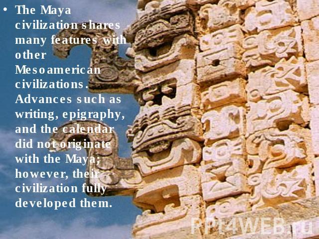 The Maya civilization shares many features with other Mesoamerican civilizations. Advances such as writing, epigraphy, and the calendar did not originate with the Maya; however, their civilization fully developed them.