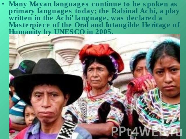 Many Mayan languages continue to be spoken as primary languages today; the Rabinal Achí, a play written in the Achi' language, was declared a Masterpiece of the Oral and Intangible Heritage of Humanity by UNESCO in 2005.