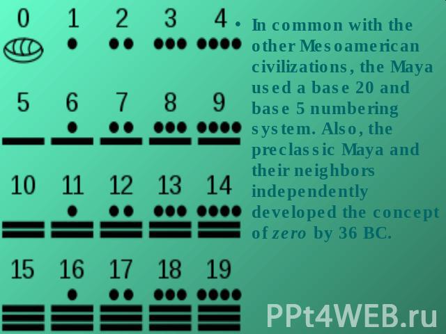 In common with the other Mesoamerican civilizations, the Maya used a base 20 and base 5 numbering system. Also, the preclassic Maya and their neighbors independently developed the concept of zero by 36 BC.