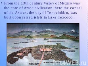 From the 13th century Valley of Mexico was the core of Aztec civilization: here