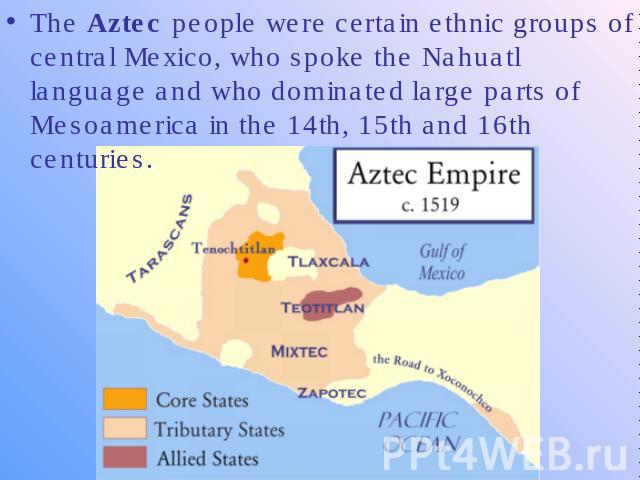The Aztec people were certain ethnic groups of central Mexico, who spoke the Nahuatl language and who dominated large parts of Mesoamerica in the 14th, 15th and 16th centuries.