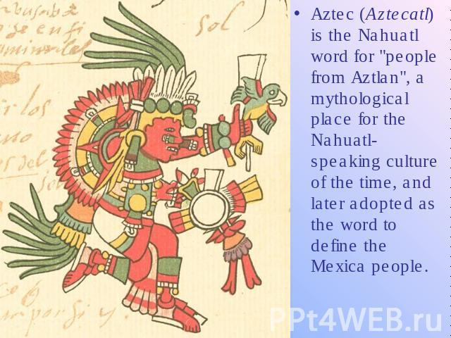 Aztec (Aztecatl) is the Nahuatl word for "people from Aztlan", a mythological place for the Nahuatl-speaking culture of the time, and later adopted as the word to define the Mexica people.