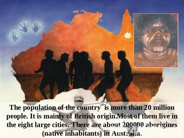 The population of the country is more than 20 million people. It is mainly of British origin.Most of them live in the eight large cities. There are about 200000 aborigines (native inhabitants) in Australia.