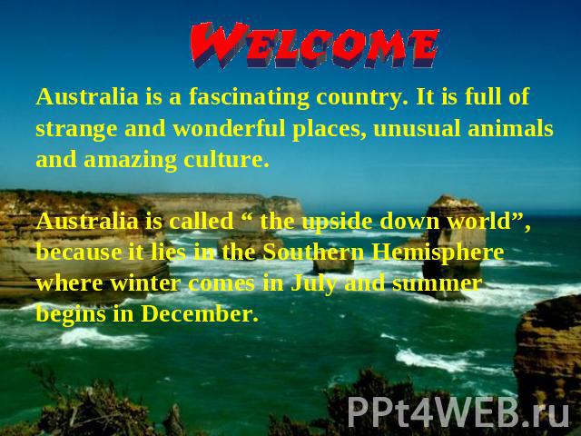 Australia is a fascinating country. It is full of strange and wonderful places, unusual animals and amazing culture. Australia is called “ the upside down world”, because it lies in the Southern Hemisphere where winter comes in July and summer begin…