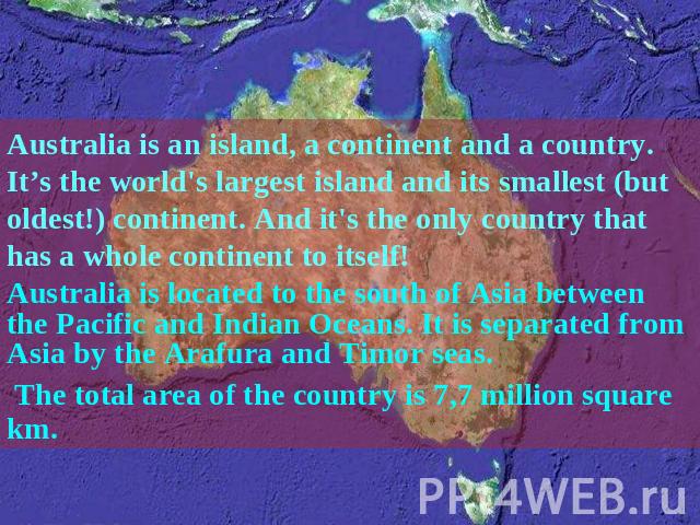 Australia is an island, a continent and a country. It’s the world's largest island and its smallest (but oldest!) continent. And it's the only country that has a whole continent to itself! Australia is located to the south of Asia between the Pacifi…