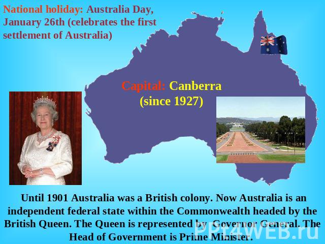 National holiday: Australia Day, January 26th (celebrates the first settlement of Australia) Capital: Canberra (since 1927) Until 1901 Australia was a British colony. Now Australia is an independent federal state within the Commonwealth headed by th…